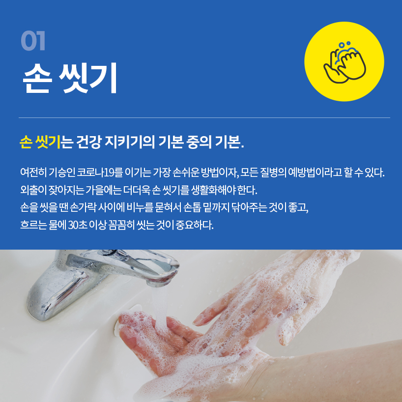 손 씻기는 건강 지키기의 기본 중의 기본. 여전히 기승인 코로나19를 이기는 가장 손쉬운 방법이자, 모든 질병의 예방법이라고 할 수 있다. 외출이 잦아지는 가을에는 더더욱 손 씻기를 생활화해야 한다. 손을 씻을 땐 손가락 사이에 비누를 묻혀서 손톱 밑까지 닦아주는 것이 좋고, 흐르는 물에 30초 이상 꼼꼼히 씻는 것이 중요하다.