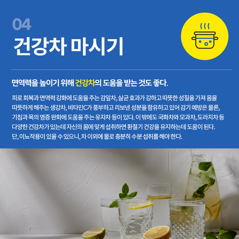 면역력을 높이기 위해 건강차의 도움을 받는 것도 좋다. 피로 회복과 면역력 강화에 도움을 주는 감잎차, 살균 효과가 강하고 따뜻한 성질을 가져 몸을 따뜻하게 해주는 생강차, 비타민C가 풍부하고 리보넨 성분을 함유하고 있어 감기 예방은 물론, 기침과 목의 염증 완화에 도움을 주는 유자차 등이 있다. 이 밖에도 국화차와 모과차, 도라지차 등 다양한 건강차가 있는데 자신의 몸에 맞게 섭취하면 환절기 건강을 유지하는데 도움이 된다. 단, 이뇨작용이 있을 수 있으니, 차 이외에 물로 충분히 수분 섭취를 해야 한다.