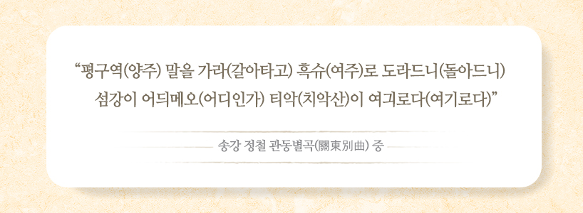 평구역(양주) 말을 가라(갈아타고) 흑슈(여주)로 도라드니(돌아드니) 섬강이 어듸메오(어디인가) 티악(치악산)이 여긔로다(여기로다) - 송강 정철 관동별곡(關東別曲) 중