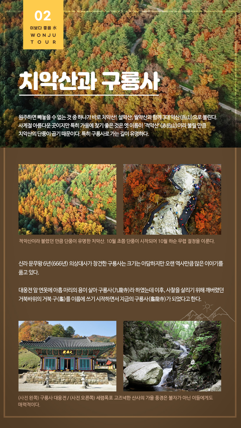 치악산과 구룡사 원주하면 빼놓을 수 없는 것 중 하나가 바로 치악산! 설악산, 월악산과 함께 3대 악산(岳山)으로 불린다. 사계절 아름다운 곳이지만 특히 가을에 찾기 좋은 것은 옛 이름이 ‘적악산’(赤岳山)이라 불릴 만큼 치악산의 단풍이 곱기 때문이다. 특히 구룡사로 가는 길이 유명하다. 적악산이라 불렸던 만큼 단풍이 유명한 치악산. 10월 초쯤 단풍이 시작되어 10월 하순 무렵 절정을 이룬다. 신라 문무왕 6년(666년) 의상대사가 창건한 구룡사는 크기는 아담하지만 오랜 역사만큼 많은 이야기를 품고 있다. 대웅전 앞 연못에 아홉 마리의 용이 살아 구룡사(九龍寺)라 하였는데 이후, 사찰을 살리기 위해 깨버렸던 거북바위의 거북 구(龜)를 이름에 쓰기 시작하면서 지금의 구룡사(龜龍寺)가 되었다고 한다.