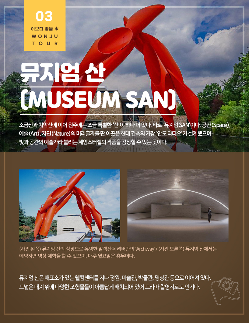 뮤지엄 산(Museum SAN) 소금산과 치악산에 이어 원주에는 조금 특별한 ‘산’이 하나 더 있다. 바로 ‘뮤지엄 SAN’이다. 공간(Space), 예술(Art), 자연(Nature)의 머리글자를 딴 이곳은 현대 건축의 거장 ‘안도 타다오’가 설계했으며 빛과 공간의 예술가라 불리는 제임스터렐의 작품을 감상할 수 있는 곳이다. (사진 왼쪽) 뮤지엄 산의 상징으로 유명한 알렉산더 리버만의 ‘Archway’ / (사진 오른쪽) 뮤지엄 산에서는 예약하면 명상 체험을 할 수 있으며, 매주 월요일은 휴무이다. 뮤지엄 산은 매표소가 있는 웰컴센터를 지나 정원, 미술관, 박물관, 명상관 등으로 이어져 있다. 드넓은 대지 위에 다양한 조형물들이 아름답게 배치되어 있어 드라마 촬영지로도 인기다.