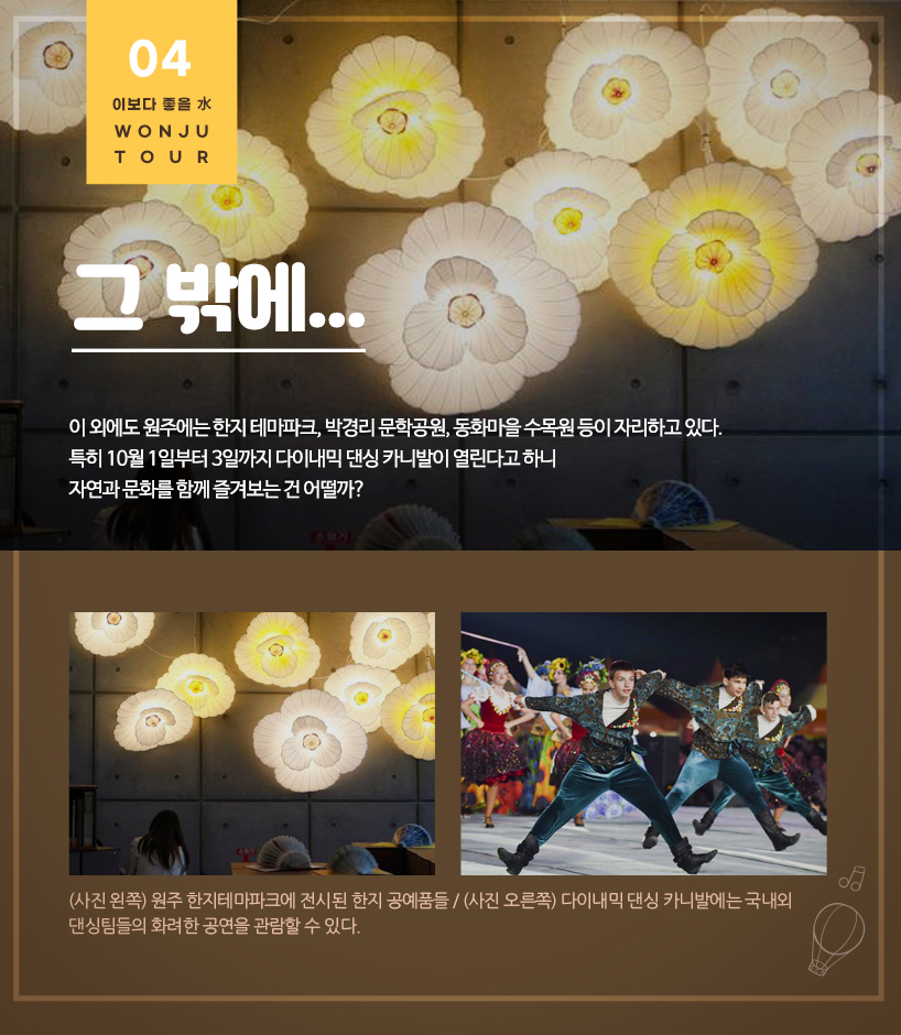 그 밖에...이 외에도 원주에는 한지 테마파크, 박경리 문학공원, 동화마을 수목원 등이 자리하고 있다. 특히 10월 1일부터 3일까지 다이내믹 댄싱 카니발이 열린다고 하니 자연과 문화를 함께 즐겨보는 건 어떨까? (사진 왼쪽) 원주 한지테마파크에 전시된 한지 공예품들 / (사진 오른쪽) 다이내믹 댄싱 카니발에는 국내외 댄싱팀들의 화려한 공연을 관람할 수 있다.