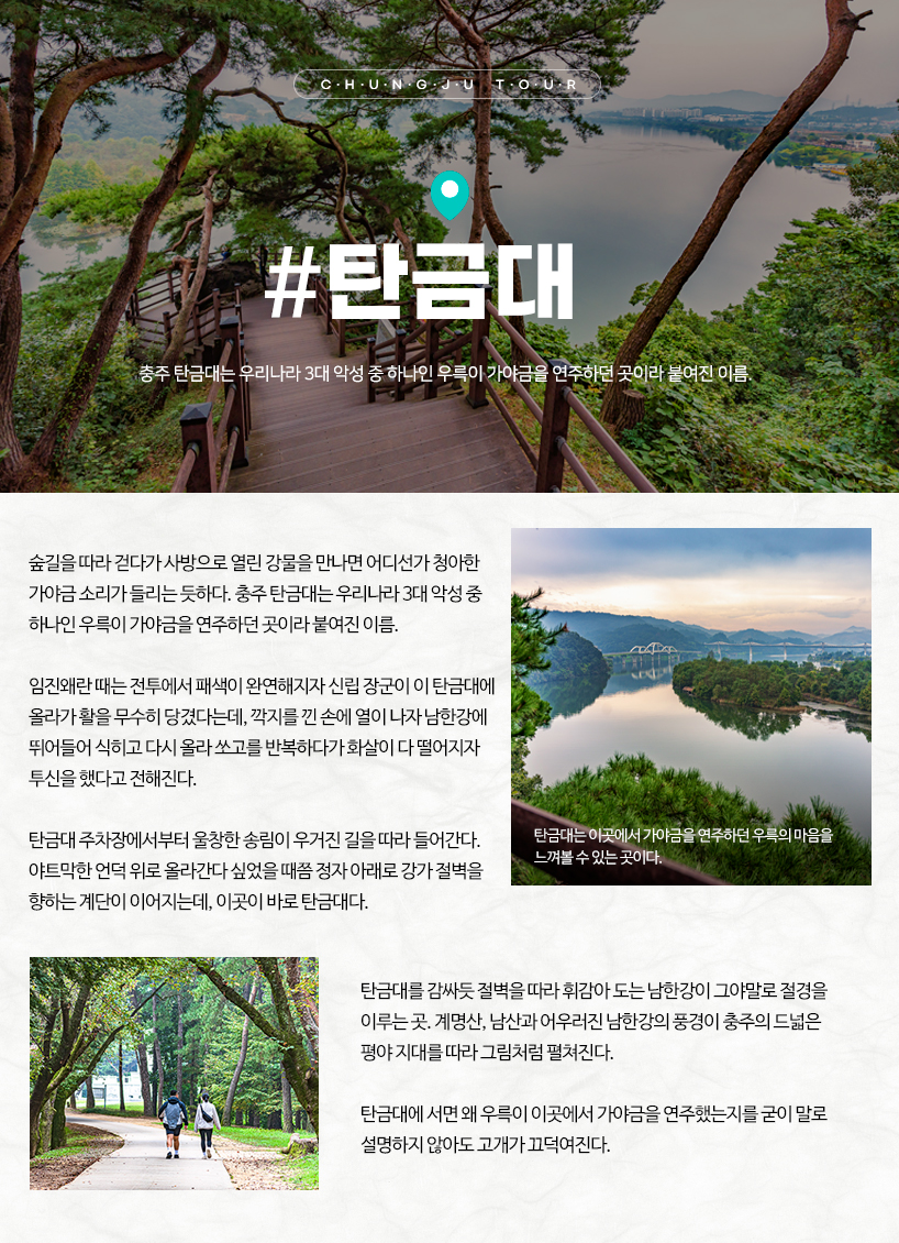 탄금대 숲길을 따라 걷다가 사방으로 열린 강물을 만나면 어디선가 청아한 가야금 소리가 들리는 듯하다. 충주 탄금대는 우리나라 3대 악성 중 하나인 우륵이 가야금을 연주하던 곳이라 붙여진 이름. 임진왜란 때는 전투에서 패색이 완연해지자 신립 장군이 이 탄금대에 올라가 활을 무수히 당겼다는데, 깍지를 낀 손에 열이 나자 남한강에 뛰어들어 식히고 다시 올라 쏘고를 반복하다가 화살이 다 떨어지자 투신을 했다고 전해진다. 탄금대 주차장에서부터 울창한 송림이 우거진 길을 따라 들어간다. 야트막한 언덕 위로 올라간다 싶었을 때쯤 정자 아래로 강가 절벽을 향하는 계단이 이어지는데, 이곳이 바로 탄금대다. 탄금대를 감싸듯 절벽을 따라 휘감아 도는 남한강이 그야말로 절경을 이루는 곳. 계명산, 남산과 어우러진 남한강의 풍경이 충주의 드넓은 평야 지대를 따라 그림처럼 펼쳐진다. 탄금대에 서면 왜 우륵이 이곳에서 가야금을 연주했는지를 굳이 말로 설명하지 않아도 고개가 끄덕여진다. 탄금대는 이곳에서 가야금을 연주하던 우륵의 마음을 느껴볼 수 있는 곳이다.