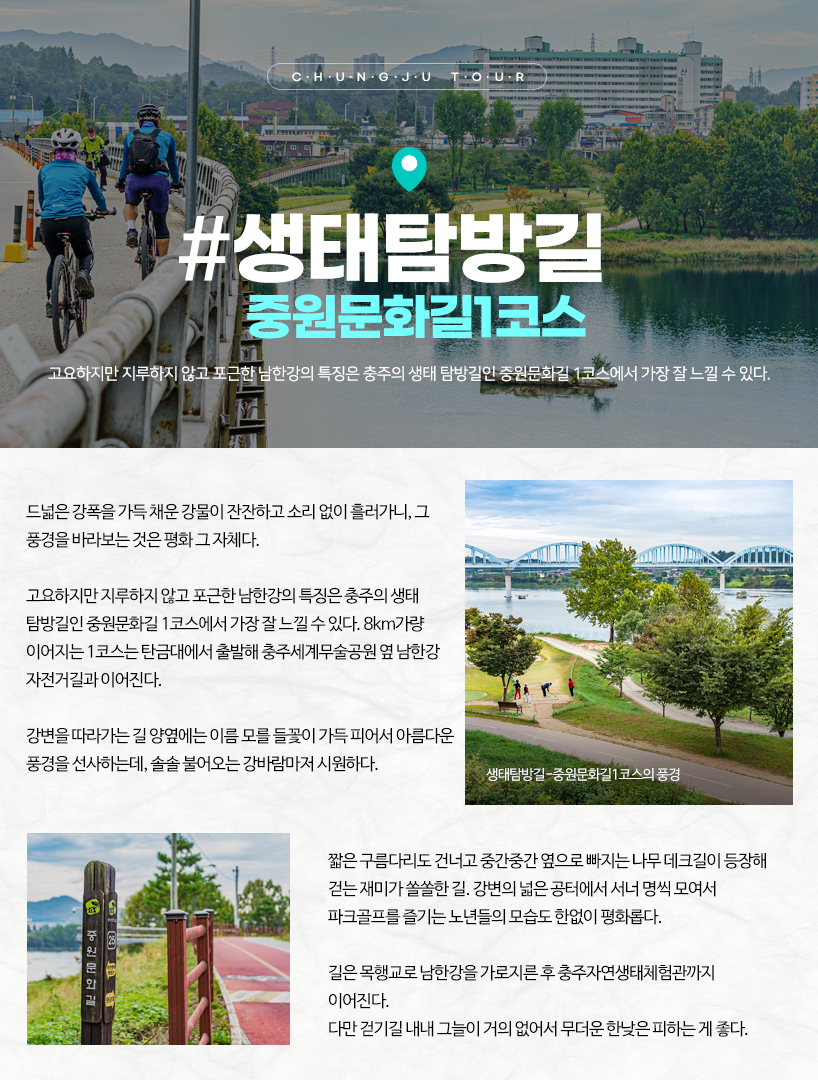 생태탐방길-중원문화길1코스 드넓은 강폭을 가득 채운 강물이 잔잔하고 소리 없이 흘러가니, 그 풍경을 바라보는 것은 평화 그 자체다. 고요하지만 지루하지 않고 포근한 남한강의 특징은 충주의 생태 탐방길인 중원문화길 1코스에서 가장 잘 느낄 수 있다. 8km가량 이어지는 1코스는 탄금대에서 출발해 충주세계무술공원 옆 남한강 자전거길과 이어진다. 강변을 따라가는 길 양옆에는 이름 모를 들꽃이 가득 피어서 아름다운 풍경을 선사하는데, 솔솔 불어오는 강바람마저 시원하다. 짧은 구름다리도 건너고 중간중간 옆으로 빠지는 나무 데크길이 등장해 걷는 재미가 쏠쏠한 길. 강변의 넓은 공터에서 서너 명씩 모여서 파크골프를 즐기는 노년들의 모습도 한없이 평화롭다. 길은 목행교로 남한강을 가로지른 후 충주자연생태체험관까지 이어진다. 다만 걷기길 내내 그늘이 거의 없어서 무더운 한낮은 피하는 게 좋다. 생태탐방길-중원문화길1코스의 풍경