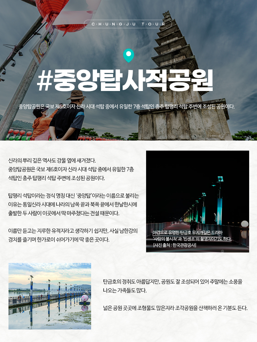 충주 중앙탑사적공원 신라의 뿌리 깊은 역사도 강물 옆에 새겨졌다. 중앙탑공원은 국보 제6호이자 신라 시대 석탑 중에서 유일한 7층 석탑인 충주 탑평리 석탑 주변에 조성된 공원이다. 탑평리 석탑이라는 정식 명칭 대신 ‘중앙탑’이라는 이름으로 불리는 이유는 통일신라 시대에 나라의 남쪽 끝과 북쪽 끝에서 한날한시에 출발한 두 사람이 이곳에서 딱 마주쳤다는 전설 때문이다. 이름만 듣고는 지루한 유적지라고 생각하기 쉽지만, 사실 남한강의 경치를 즐기며 한가로이 쉬어가기에 딱 좋은 곳이다. 탄금호의 정취도 아름답지만, 공원도 잘 조성되어 있어 주말에는 소풍을 나오는 가족들도 많다. 넓은 공원 곳곳에 조형물도 많은지라 조각공원을 산책하러 온 기분도 든다.야경으로 유명한 탄금호 무지개길은 드라마 ‘사랑의 불시착’과 ‘빈센조’의 촬영지이기도 하다.