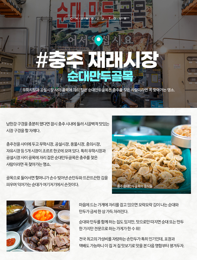충주 재래시장 순대만두골목 남한강 구경을 충분히 했다면 잠시 충주 시내에 들러 시끌벅적 맛있는 시장 구경을 할 차례다. 충주천을 사이에 두고 무학시장, 공설시장, 풍물시장, 충의시장, 자유시장 등 5개 시장이 조르르 한곳에 모여 있다. 특히 무학시장과 공설시장 사이 골목에 자리 잡은 순대만두골목은 충주를 찾은 사람이라면 꼭 찾아가는 명소. 골목으로 들어서면 할머니가 손수 빚어낸 손만두와 뜨끈뜨끈한 김을 피우며 익어가는 순대가 여기저기에서 손짓이다. 마음에 드는 가게에 자리를 잡고 앉으면 모락모락 김이 나는 순대와 만두가 금세 한 상 가득 차려진다. 순대와 만두를 함께 하는 집도 있지만, 맛으로만 따지면 순대 또는 만두 한 가지만 전문으로 하는 가게가 한 수 위! 전국 최고의 가성비를 자랑하는 손만두가 특히 인기인데, 포장과 택배도 가능하니 이 집 저 집 맛보기로 맛을 본 다음 명함부터 챙겨두자. 충주 순대만두골목의 음식들