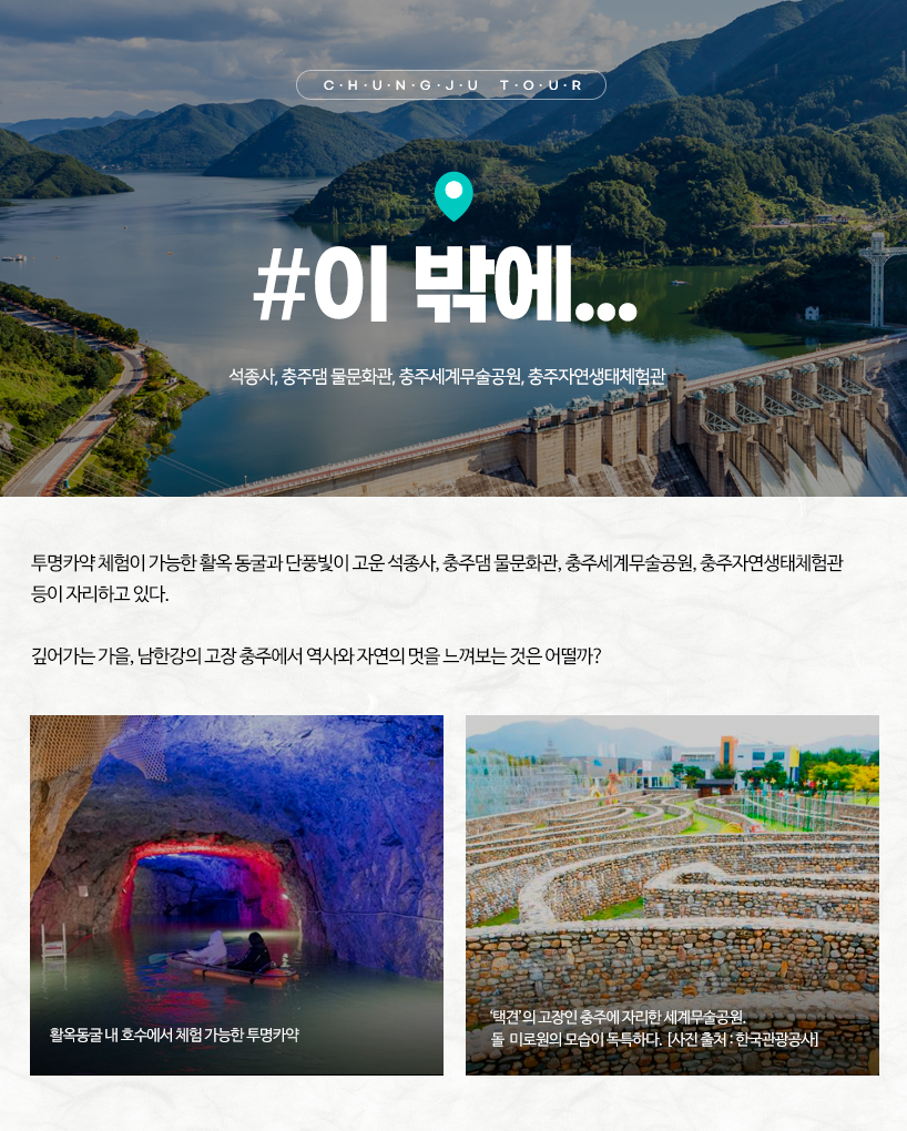 이 밖에... 투명카약 체험이 가능한 활옥 동굴과 단풍빛이 고운 석종사, 충주댐 물문화관, 충주세계무술공원, 충주자연생태체험관 등이 자리하고 있다. 깊어가는 가을, 남한강의 고장 충주에서 역사와 자연의 멋을 느껴보는 것은 어떨까? (사진 왼쪽) 활옥동굴 내 호수에서 체험 가능한 투명카약 (사진 오른쪽) ‘택견’의 고장인 충주에 자리한 세계무술공원. 돌 미로원의 모습이 독특하다. 사진 출처: 한국관광공사