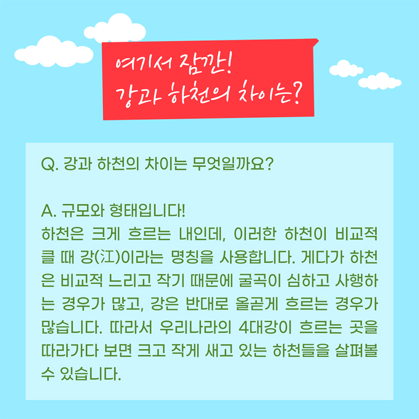 여기서 잠깐! 강과 하천의 차이는 무엇일까요? 정답은 규모와 형태입니다! 하천은 크게 흐르는 내인데, 이러한 하천이 비교적 클 때 강(江)이라는 명칭을 사용합니다. 게다가 하천은 비교적 느리고 작아서 굴곡이 심하고 사행하는 경우가 많고, 강은 반대로 올곧게 흐르는 경우가 많습니다. 따라서 우리나라의 4대강이 흐르는 곳을 따라가다 보면 크고 작게 새고 있는 하천들을 살펴볼 수 있습니다.