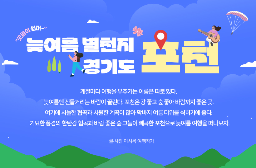 물 만난 도시:굿바이 썸머, 계절마다 여행을 부추기는 이름은 따로 있다. 늦여름엔 산들거리는 바람이 끌린다. 포천은 강 좋고 숲 좋아 바람까지 좋은 곳. 여기에 서늘한 협곡과 시원한 계곡이 많아 막바지 여름 더위를 식히기에 좋다. 기묘한 풍경의 한탄강 협곡과 바람 좋은 숲 그늘이 빼곡한 포천으로 늦여름 여행을 떠나보자. 글·사진 이시목 여행작가